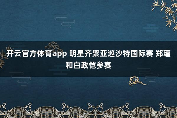 开云官方体育app 明星齐聚亚巡沙特国际赛 郑蕴和白政恺参赛