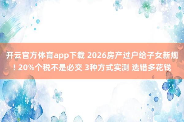 开云官方体育app下载 2026房产过户给子女新规! 20%个税不是必交 3种方式实测 选错多花钱