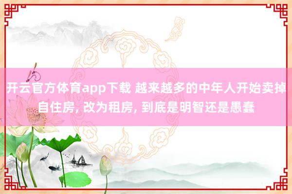 开云官方体育app下载 越来越多的中年人开始卖掉自住房, 改为租房, 到底是明智还是愚蠢