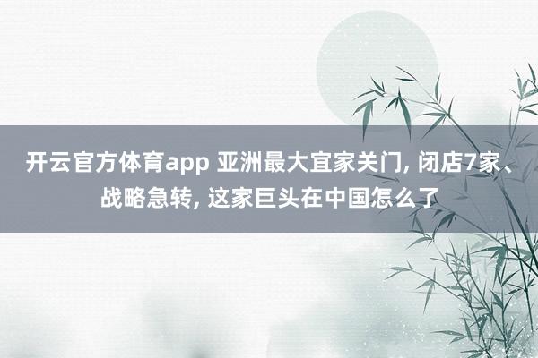 开云官方体育app 亚洲最大宜家关门, 闭店7家、战略急转, 这家巨头在中国怎么了