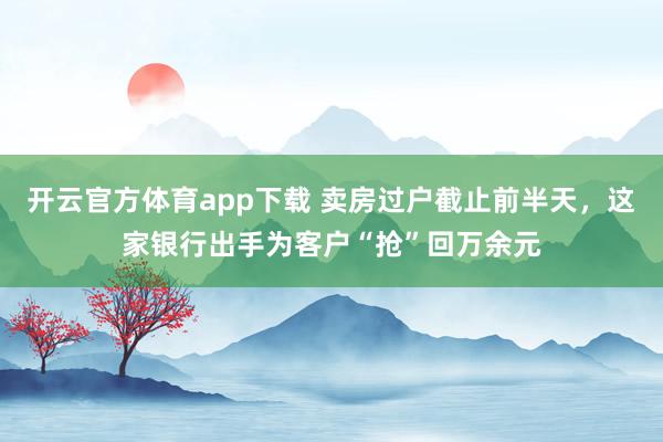 开云官方体育app下载 卖房过户截止前半天，这家银行出手为客户“抢”回万余元