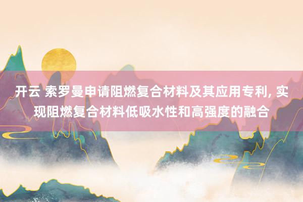开云 索罗曼申请阻燃复合材料及其应用专利, 实现阻燃复合材料低吸水性和高强度的融合