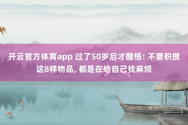 开云官方体育app 过了50岁后才醒悟: 不要积攒这8样物品, 都是在给自己找麻烦