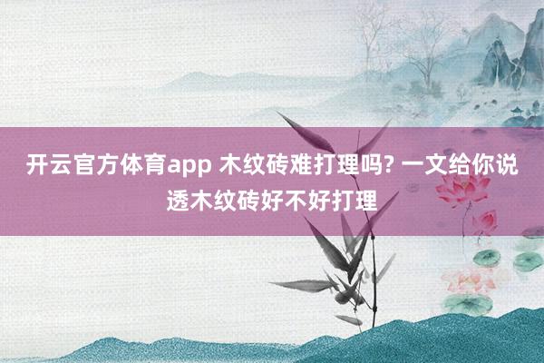 开云官方体育app 木纹砖难打理吗? 一文给你说透木纹砖好不好打理