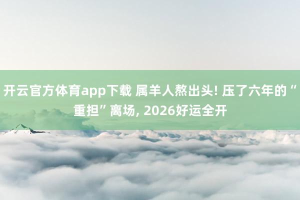 开云官方体育app下载 属羊人熬出头! 压了六年的“重担”离场, 2026好运全开