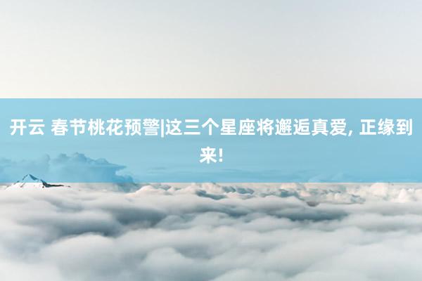 开云 春节桃花预警|这三个星座将邂逅真爱, 正缘到来!