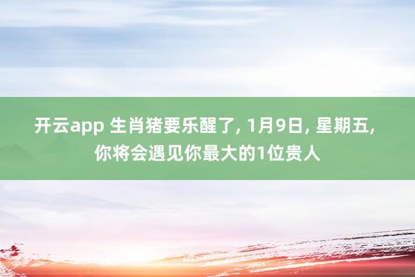 开云app 生肖猪要乐醒了, 1月9日, 星期五, 你将会遇见你最大的1位贵人