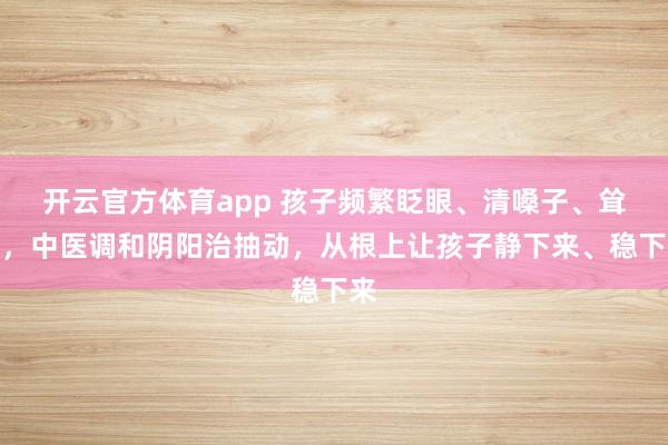 开云官方体育app 孩子频繁眨眼、清嗓子、耸肩,中医调和阴阳治抽动,从根上让孩子静下来、稳下来