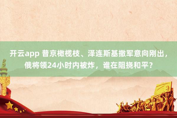 开云app 普京橄榄枝、泽连斯基撤军意向刚出，俄将领24小时内被炸，谁在阻挠和平？