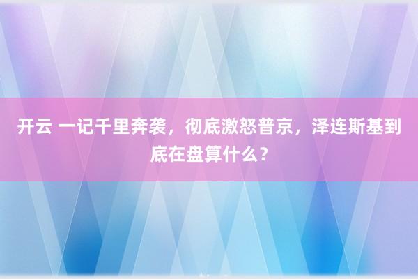 开云 一记千里奔袭，彻底激怒普京，泽连斯基到底在盘算什么？