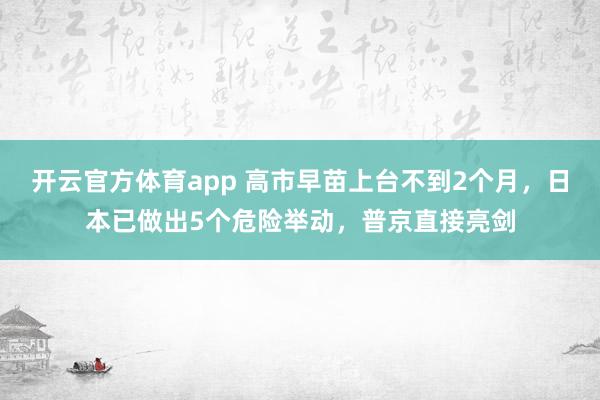 开云官方体育app 高市早苗上台不到2个月，日本已做出5个危险举动，普京直接亮剑