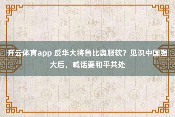 开云体育app 反华大将鲁比奥服软？见识中国强大后，喊话要和平共处
