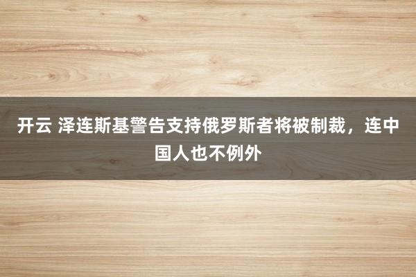 开云 泽连斯基警告支持俄罗斯者将被制裁,连中国人也不例外