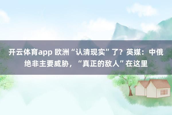 开云体育app 欧洲“认清现实”了？英媒：中俄绝非主要威胁，“真正的敌人”在这里