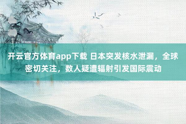 开云官方体育app下载 日本突发核水泄漏，全球密切关注，数人疑遭辐射引发国际震动