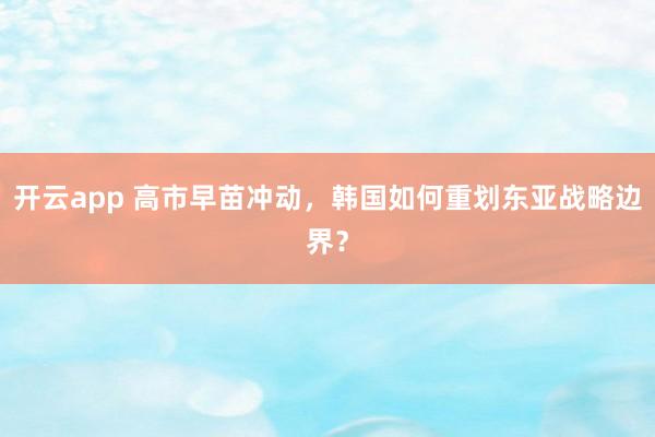 开云app 高市早苗冲动，韩国如何重划东亚战略边界？