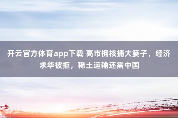 开云官方体育app下载 高市拥核捅大篓子，经济求华被拒，稀土运输还需中国