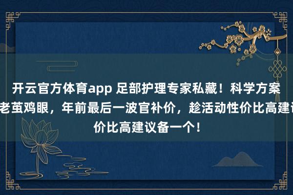 开云官方体育app 足部护理专家私藏！科学方案助你告别老茧鸡眼，年前最后一波官补价，趁活动性价比高建议备一个！