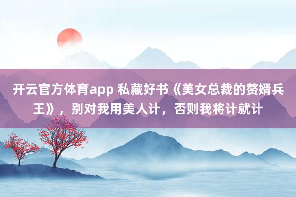 开云官方体育app 私藏好书《美女总裁的赘婿兵王》，别对我用美人计，否则我将计就计