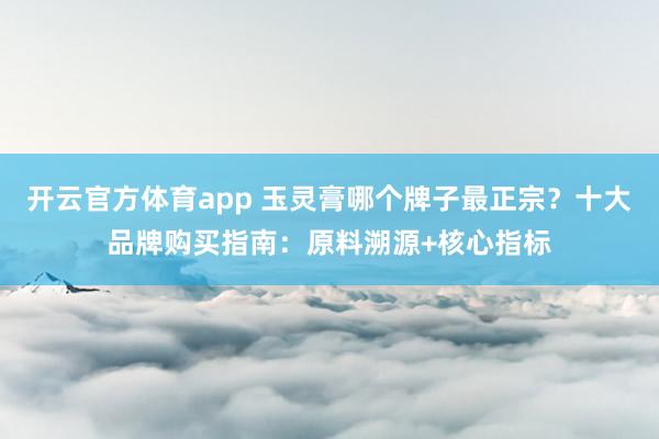 开云官方体育app 玉灵膏哪个牌子最正宗？十大品牌购买指南：原料溯源+核心指标