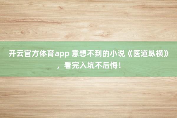 开云官方体育app 意想不到的小说《医道纵横》，看完入坑不后悔！
