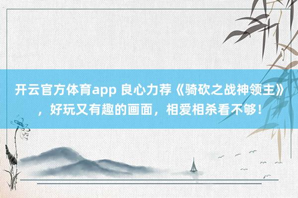 开云官方体育app 良心力荐《骑砍之战神领主》，好玩又有趣的画面，相爱相杀看不够！