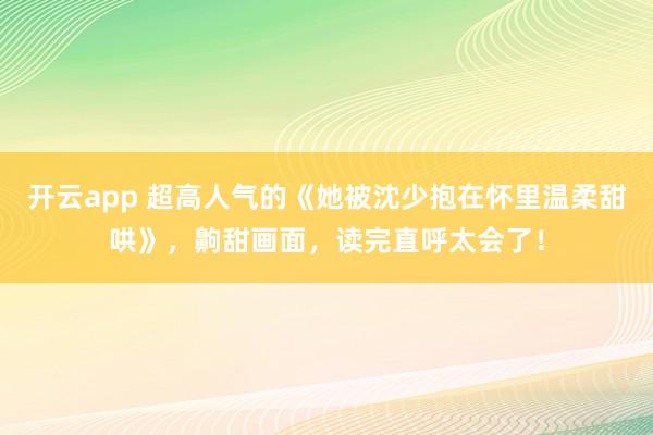 开云app 超高人气的《她被沈少抱在怀里温柔甜哄》，齁甜画面，读完直呼太会了！