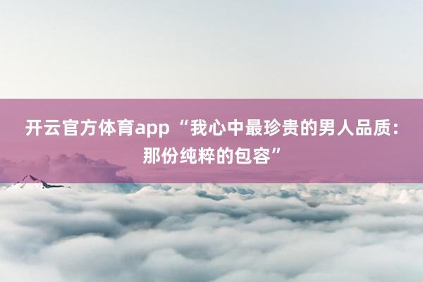 开云官方体育app “我心中最珍贵的男人品质：那份纯粹的包容”