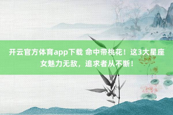 开云官方体育app下载 命中带桃花！这3大星座女魅力无敌，追求者从不断！