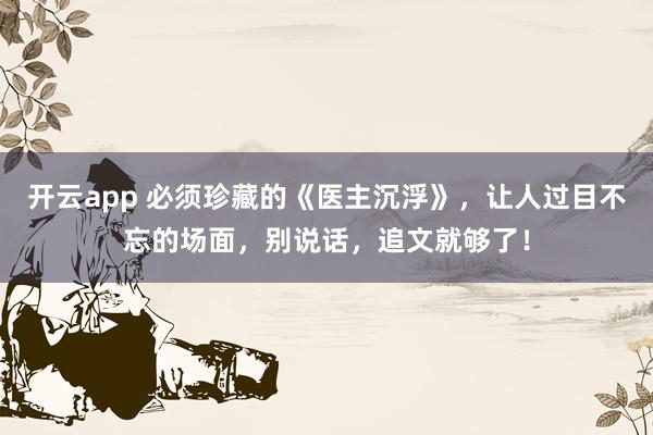 开云app 必须珍藏的《医主沉浮》，让人过目不忘的场面，别说话，追文就够了！
