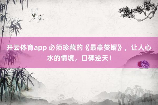 开云体育app 必须珍藏的《最豪赘婿》，让人心水的情境，口碑逆天！