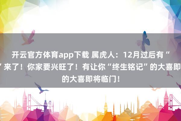 开云官方体育app下载 属虎人:12月过后有“大喜事”来了!你家要兴旺了!有让你“终生铭记”的大喜即将临门!
