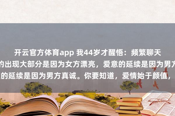 开云官方体育app 我44岁才醒悟:频繁聊天不一定产生爱意,爱意的出现大部分是因为女方漂亮,爱意的延续是因为男方真诚。你要知道,爱情始于颜值,终于人品