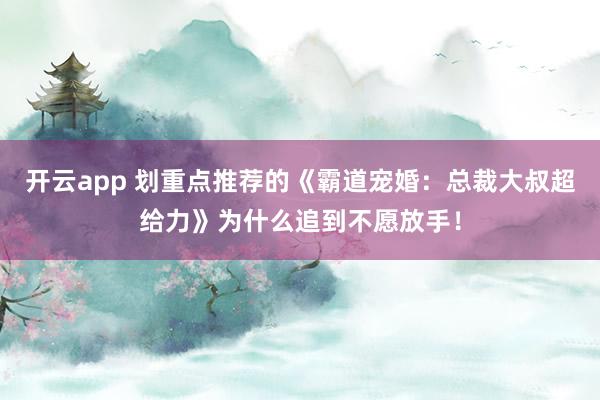 开云app 划重点推荐的《霸道宠婚：总裁大叔超给力》为什么追到不愿放手！
