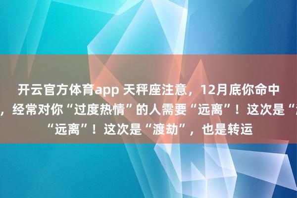 开云官方体育app 天秤座注意，12月底你命中的“小人劫”将至，经常对你“过度热情”的人需要“远离”！这次是“渡劫”，也是转运