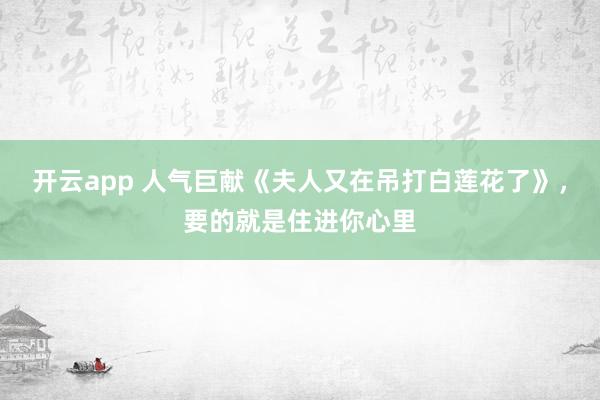 开云app 人气巨献《夫人又在吊打白莲花了》，要的就是住进你心里