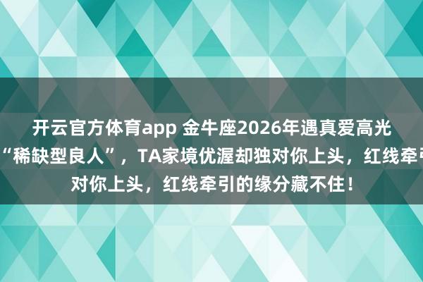 开云官方体育app 金牛座2026年遇真爱高光！自带磁场吸引“稀缺型良人”，TA家境优渥却独对你上头，红线牵引的缘分藏不住！
