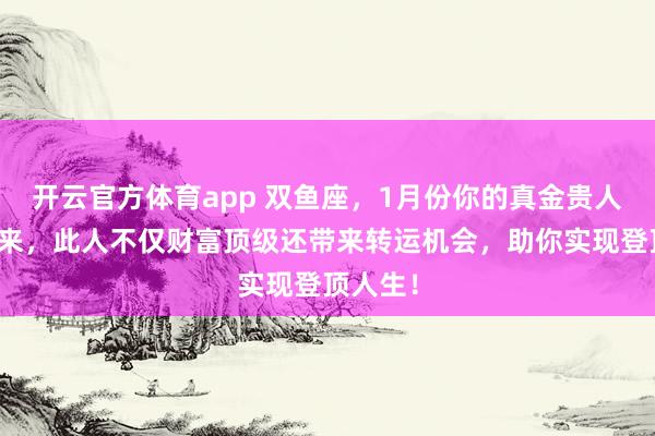 开云官方体育app 双鱼座,1月份你的真金贵人飞奔而来,此人不仅财富顶级还带来转运机会,助你实现登顶人生!