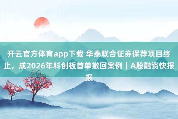 开云官方体育app下载 华泰联合证券保荐项目终止,成2026年科创板首单撤回案例|A股融资快报