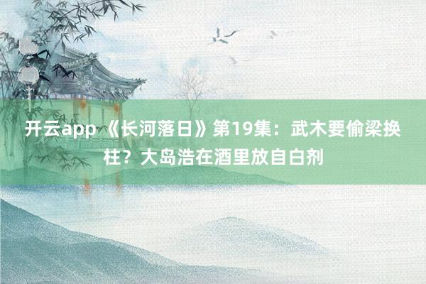 开云app 《长河落日》第19集：武木要偷梁换柱？大岛浩在酒里放自白剂