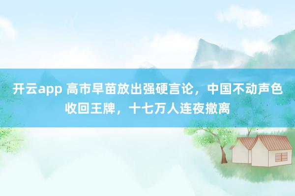 开云app 高市早苗放出强硬言论，中国不动声色收回王牌，十七万人连夜撤离