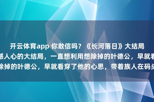 开云体育app 你敢信吗？《长河落日》大结局，这是我今年看过最震撼人心的大结局，一直想利用想除掉的叶德公，早就看穿了他的心思，带着族人在码头等着