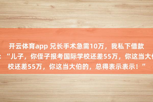 开云体育app 兄长手术急需10万，我私下借款应急。四年后父母来电：“儿子，你侄子报考国际学校还差55万，你这当大伯的，总得表示表示！”