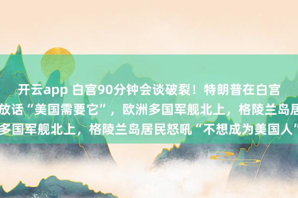开云app 白宫90分钟会谈破裂！特朗普在白宫威胁丹麦交出格陵兰岛，放话“美国需要它”，欧洲多国军舰北上，格陵兰岛居民怒吼“不想成为美国人”