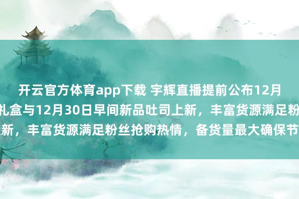 开云官方体育app下载 宇辉直播提前公布12月28日中午1点定制坚果礼盒与12月30日早间新品吐司上新,丰富货源满足粉丝抢购热情,备货量最大确保节前不断货