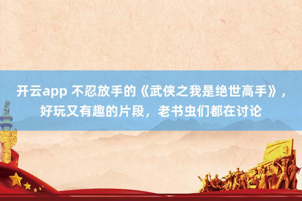 开云app 不忍放手的《武侠之我是绝世高手》，好玩又有趣的片段，老书虫们都在讨论