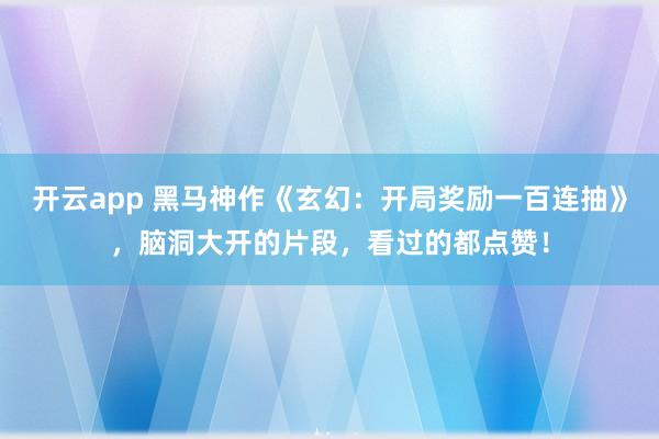 开云app 黑马神作《玄幻：开局奖励一百连抽》，脑洞大开的片段，看过的都点赞！