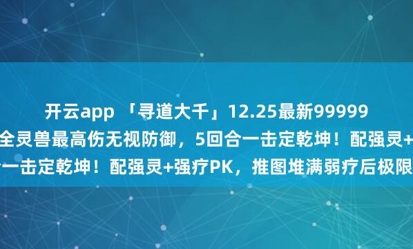 开云app 「寻道大千」12.25最新999999仙玉兑换码+副本之王：全灵兽最高伤无视防御，5回合一击定乾坤！配强灵+强疗PK，推图堆满弱疗后极限输出