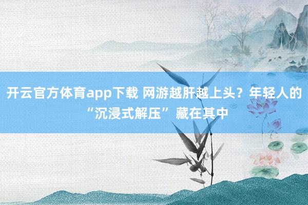 开云官方体育app下载 网游越肝越上头?年轻人的 “沉浸式解压” 藏在其中