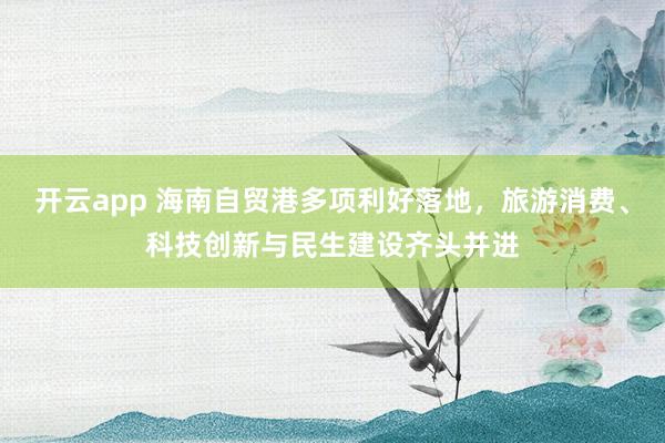 开云app 海南自贸港多项利好落地，旅游消费、科技创新与民生建设齐头并进